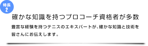 『確かな知識を持つプロコーチ資格者が多数』豊富な経験を持つテニスのエキスパートが、確かな知識と技術を皆さんにお伝えします。