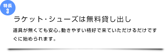 『ラケット・シューズは無料貸し出し』道具が無くても安心。動きやすい格好で来ていただけるだけですぐに始められます。