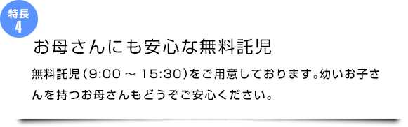 『お母さんにも安心な無料託児』無料託児 (9:00~15:30)をご用意しております。幼いお子さんを持つお母さんもどうぞご安心ください。